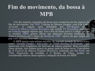 Fim do movimento, da bossa à MPB Um dos maiores expoentes da bossa nova comporia um dos marcos do fim do movimento. Em  1965 , Vinícius de Moraes compôs, com Edu Lobo,  Arrastão . A canção seria defendida por  Elis Regina  no  I  Festival de Música Popular Brasileira  (da extinta  TV Excelsior ), realizado no  Guarujá  naquele mesmo ano. Era o fim da bossa nova e o início do que se rotularia  MPB , gênero difuso que abarcaria diversas tendências da música brasileira até o início da  década de 1980  - época em que surgiu um  pop rock  nacional renovado. A MPB nascia com artistas novatos, da segunda geração da bossa nova, como  Geraldo Vandré ,  Edu Lobo  e  Chico Buarque de Holanda , que apareciam com freqüência em festivais de música popular. Bem-sucedidos como artistas, eles tinham pouco ou quase nada de bossa nova. Vencedoras do  II Festival de Música Popular Brasileira , realizado em  São Paulo  em  1966 ,  Disparada , de Geraldo, e  A Banda , de Chico, podem ser consideradas marcos desta ruptura e mutação da bossa em MPB. 