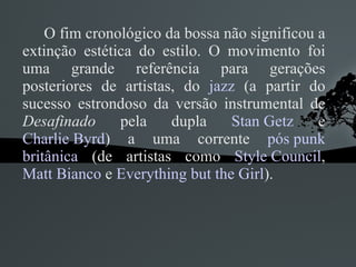 O fim cronológico da bossa não significou a extinção estética do estilo. O movimento foi uma grande referência para gerações posteriores de artistas, do  jazz  (a partir do sucesso estrondoso da versão instrumental de  Desafinado  pela dupla  Stan Getz  e  Charlie Byrd ) a uma corrente  pós punk   britânica  (de artistas como  Style Council ,  Matt Bianco  e  Everything but the Girl ). 