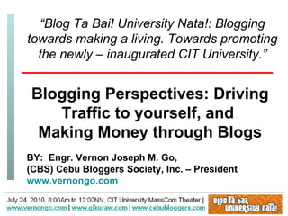 BY:  Engr. Vernon Joseph M. Go,  (CBS) Cebu Bloggers Society, Inc. – President www.vernongo.com “ Blog Ta Bai! University Nata!: Blogging towards making a living. Towards promoting the newly – inaugurated CIT University.” Blogging Perspectives: Driving Traffic to yourself, and  Making Money through Blogs 