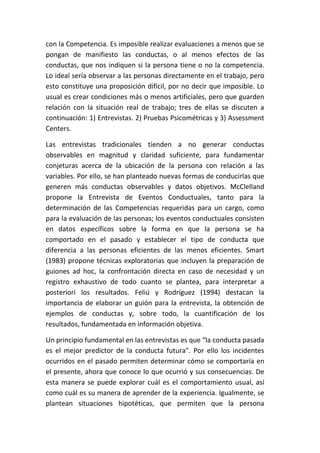 con la Competencia. Es imposible realizar evaluaciones a menos que se
pongan de manifiesto las conductas, o al menos efectos de las
conductas, que nos indiquen si la persona tiene o no la competencia.
Lo ideal sería observar a las personas directamente en el trabajo, pero
esto constituye una proposición difícil, por no decir que imposible. Lo
usual es crear condiciones más o menos artificiales, pero que guarden
relación con la situación real de trabajo; tres de ellas se discuten a
continuación: 1) Entrevistas. 2) Pruebas Psicométricas y 3) Assessment
Centers.

Las entrevistas tradicionales tienden a no generar conductas
observables en magnitud y claridad suficiente, para fundamentar
conjeturas acerca de la ubicación de la persona con relación a las
variables. Por ello, se han planteado nuevas formas de conducirlas que
generen más conductas observables y datos objetivos. McClelland
propone la Entrevista de Eventos Conductuales, tanto para la
determinación de las Competencias requeridas para un cargo, como
para la evaluación de las personas; los eventos conductuales consisten
en datos específicos sobre la forma en que la persona se ha
comportado en el pasado y establecer el tipo de conducta que
diferencia a las personas eficientes de las menos eficientes. Smart
(1983) propone técnicas exploratorias que incluyen la preparación de
guiones ad hoc, la confrontación directa en caso de necesidad y un
registro exhaustivo de todo cuanto se plantea, para interpretar a
posteriori los resultados. Feliú y Rodríguez (1994) destacan la
importancia de elaborar un guión para la entrevista, la obtención de
ejemplos de conductas y, sobre todo, la cuantificación de los
resultados, fundamentada en información objetiva.

Un principio fundamental en las entrevistas es que “la conducta pasada
es el mejor predictor de la conducta futura". Por ello los incidentes
ocurridos en el pasado permiten determinar cómo se comportaría en
el presente, ahora que conoce lo que ocurrió y sus consecuencias. De
esta manera se puede explorar cuál es el comportamiento usual, así
como cuál es su manera de aprender de la experiencia. Igualmente, se
plantean situaciones hipotéticas, que permiten que la persona
 
