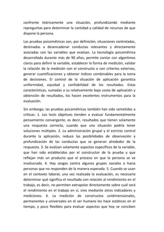 confronte teóricamente una situación, profundizando mediante
repreguntas para determinar la cantidad y calidad de recursos de que
dispone la persona.

Las pruebas psicométricas son, por definición, situaciones controladas,
destinadas a desencadenar conductas relevantes y directamente
asociadas con las variables que evalúan. La tecnología psicométrica
desarrollada durante más de 90 años, permite contar con algoritmos
claros para definir la variable, establecer la forma de medición, validar
la relación de la medición con el constructo o con criterios externos,
generar cuantificaciones y obtener índices combinables para la toma
de decisiones. El control de la situación de aplicación garantiza
uniformidad, equidad y confiabilidad de los resultados. Estas
características, sumadas a su relativamente bajo costo de aplicación y
obtención de resultados, los hacen excelentes instrumentos para la
evaluación.

Sin embargo, las pruebas psicométricas también han sido sometidas a
críticas: 1. Los tests objetivos tienden a evaluar fundamentalmente
pensamiento convergente, es decir, resultados que tienen solamente
una respuesta correcta, cuando que una situación podría tener
soluciones múltiples. 2. La administración grupal y el estricto control
durante la aplicación, reduce las posibilidades de observación y
profundización de las conductas que se generan alrededor de la
respuesta. 3. Se evalúan solamente aspectos específicos de la variable,
que han sido establecidos por el constructor de la prueba y que
reflejan más un producto que el proceso en que la persona se ve
involucrada. 4. Hay sesgos contra algunos grupos sociales o hacia
personas que no responden de la manera esperada. 5. Cuando se usan
en el contexto laboral, una vez realizada la evaluación, es necesario
determinar qué significa el resultado con relación al rendimiento en el
trabajo, es decir, no permiten extrapolar directamente sobre cuál será
el rendimiento en el trabajo en sí, sino mediante otros indicadores y
mediciones. 6. La medición de constructos unidimensionales,
permanentes y universales en el ser humano los hace estáticos en el
tiempo, y poco flexibles para evaluar aspectos que hoy se conciben
 