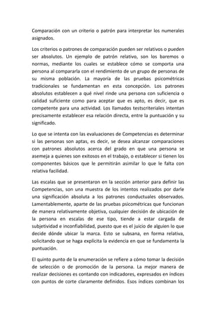 Comparación con un criterio o patrón para interpretar los numerales
asignados.

Los criterios o patrones de comparación pueden ser relativos o pueden
ser absolutos. Un ejemplo de patrón relativo, son los baremos o
normas, mediante los cuales se establece cómo se comporta una
persona al compararla con el rendimiento de un grupo de personas de
su misma población. La mayoría de las pruebas psicométricas
tradicionales se fundamentan en esta concepción. Los patrones
absolutos establecen a qué nivel rinde una persona con suficiencia o
calidad suficiente como para aceptar que es apto, es decir, que es
competente para una actividad. Los llamados testscriteriales intentan
precisamente establecer esa relación directa, entre la puntuación y su
significado.

Lo que se intenta con las evaluaciones de Competencias es determinar
si las personas son aptas, es decir, se desea alcanzar comparaciones
con patrones absolutos acerca del grado en que una persona se
asemeja a quienes son exitosos en el trabajo, o establecer si tienen los
componentes básicos que le permitirán asimilar lo que le falta con
relativa facilidad.

Las escalas que se presentaron en la sección anterior para definir las
Competencias, son una muestra de los intentos realizados por darle
una significación absoluta a los patrones conductuales observados.
Lamentablemente, aparte de las pruebas psicométricas que funcionan
de manera relativamente objetiva, cualquier decisión de ubicación de
la persona en escalas de ese tipo, tiende a estar cargada de
subjetividad e inconfiabilidad, puesto que es el juicio de alguien lo que
decide dónde ubicar la marca. Esto se subsana, en forma relativa,
solicitando que se haga explícita la evidencia en que se fundamenta la
puntuación.

El quinto punto de la enumeración se refiere a cómo tomar la decisión
de selección o de promoción de la persona. La mejor manera de
realizar decisiones es contando con indicadores, expresados en índices
con puntos de corte claramente definidos. Esos índices combinan los
 