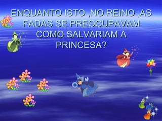 ENQUANTO ISTO ,NO REINO ,AS FADAS SE PREOCUPAVAM COMO SALVARIAM A PRINCESA? 