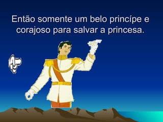 Então somente um belo princípe e corajoso para salvar a princesa. 