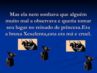 Mas ela nem sonhava que alguém muito mal a observava e queria tomar seu lugar no reinado de princesa.Era a bruxa Xexelenta,esta era má e cruel. 