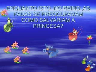 ENQUANTO ISTO ,NO REINO ,AS FADAS SE PREOCUPAVAM COMO SALVARIAM A PRINCESA? 