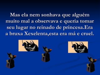 Mas ela nem sonhava que alguém muito mal a observava e queria tomar seu lugar no reinado de princesa.Era a bruxa Xexelenta,esta era má e cruel. 