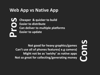 Web App vs Native App
Pros   Cheaper & quicker to build
       Easier to distribute
       Can deliver to multiple platforms
       Easier to update




                                                  Cons
           Not good for heavy graphics/games
  Can’t use all of phones features( e.g camera)
        Might not be as ‘swishy’ as native apps
  Not so great for collecting/generating money
 