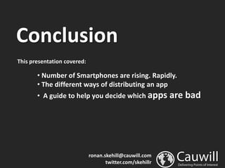 Conclusion
This presentation covered:

       • Number of Smartphones are rising. Rapidly.
       • The different ways of distributing an app
       • A guide to help you decide which apps are         bad




                             ronan.skehill@cauwill.com
                                    twitter.com/skehillr
 