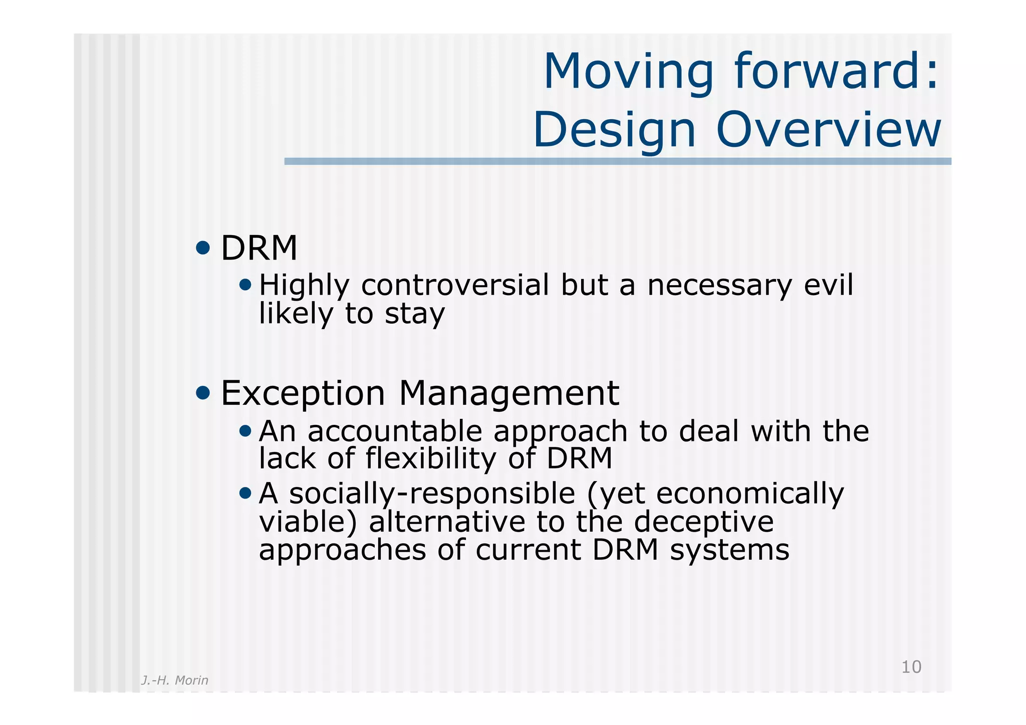 Moving forward:
                                  Design Overview

        •  DRM
              • Highly controversial but a necessary evil
               likely to stay

        •  Exception Management
              • An accountable approach to deal with the
                lack of flexibility of DRM
              • A socially-responsible (yet economically
                viable) alternative to the deceptive
                approaches of current DRM systems


                                                            10
J.-H. Morin
 