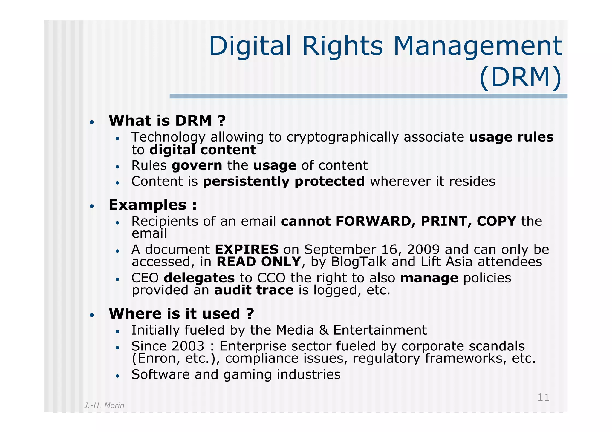 Digital Rights Management
                                             (DRM)
 •    What is DRM ?
        •     Technology allowing to cryptographically associate usage rules
              to digital content
        •     Rules govern the usage of content
        •     Content is persistently protected wherever it resides
 •    Examples :
        •     Recipients of an email cannot FORWARD, PRINT, COPY the
              email
        •     A document EXPIRES on September 16, 2009 and can only be
              accessed, in READ ONLY, by BlogTalk and Lift Asia attendees
        •     CEO delegates to CCO the right to also manage policies
              provided an audit trace is logged, etc.
 •    Where is it used ?
        •     Initially fueled by the Media & Entertainment
        •     Since 2003 : Enterprise sector fueled by corporate scandals
              (Enron, etc.), compliance issues, regulatory frameworks, etc.
        •     Software and gaming industries
                                                                              11
J.-H. Morin
 