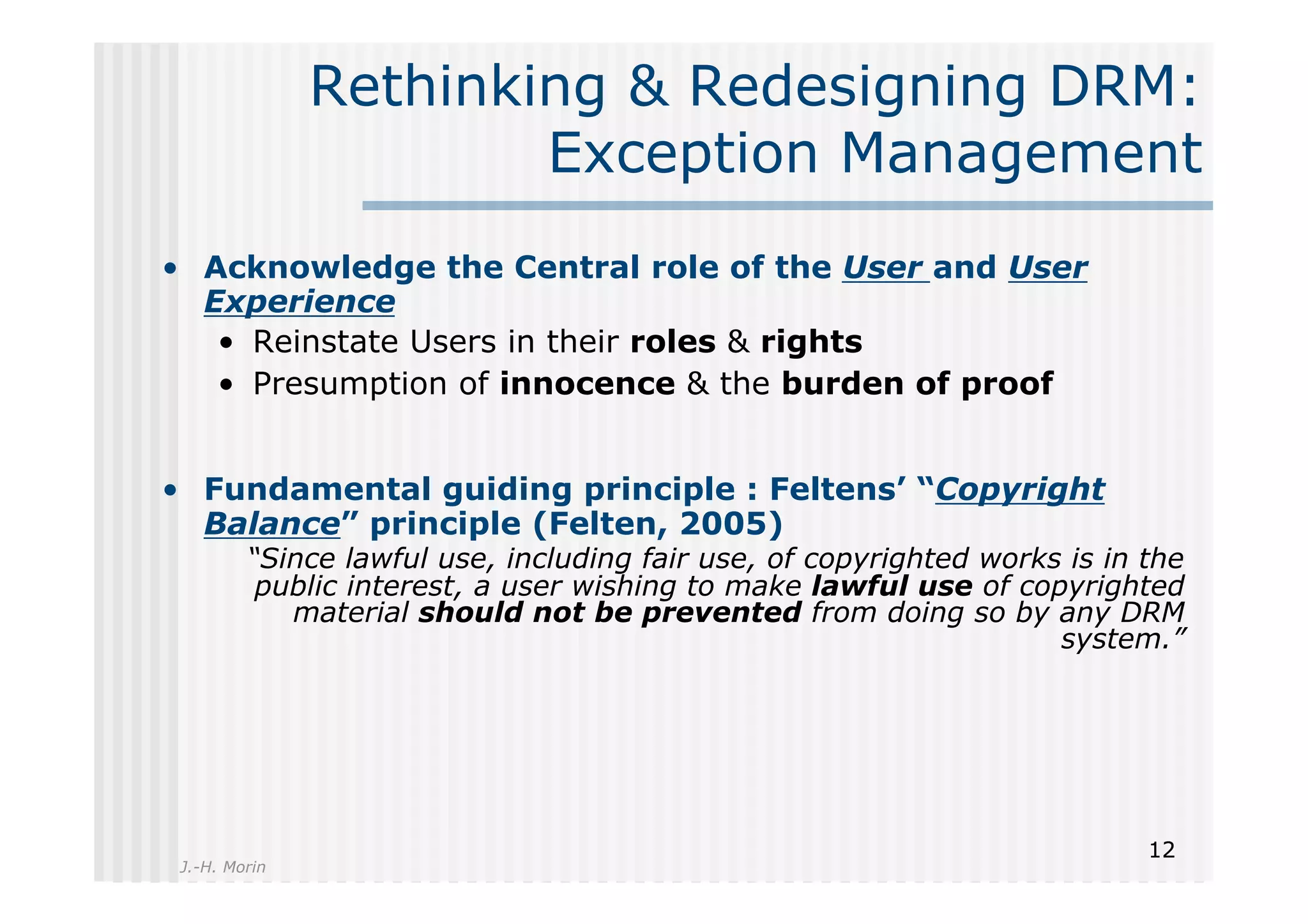 Rethinking & Redesigning DRM:
                       Exception Management
•  Acknowledge the Central role of the User and User
   Experience
    •  Reinstate Users in their roles & rights
    •  Presumption of innocence & the burden of proof


•  Fundamental guiding principle : Feltens’ “Copyright
   Balance” principle (Felten, 2005)
         “Since lawful use, including fair use, of copyrighted works is in the
          public interest, a user wishing to make lawful use of copyrighted
            material should not be prevented from doing so by any DRM
                                                                    system.”




                                                                           12
 J.-H. Morin
 