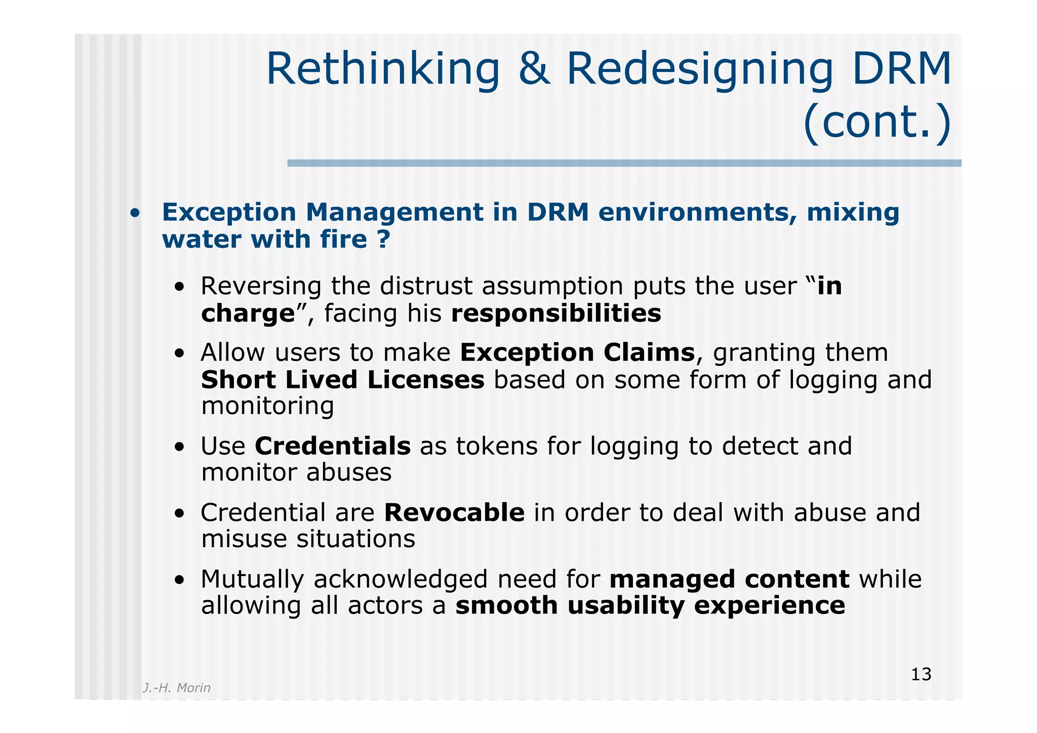 Rethinking & Redesigning DRM
                                     (cont.)
•  Exception Management in DRM environments, mixing
   water with fire ?
    •  Reversing the distrust assumption puts the user “in
       charge”, facing his responsibilities
    •  Allow users to make Exception Claims, granting them
       Short Lived Licenses based on some form of logging and
       monitoring
    •  Use Credentials as tokens for logging to detect and
       monitor abuses
    •  Credential are Revocable in order to deal with abuse and
       misuse situations
    •  Mutually acknowledged need for managed content while
       allowing all actors a smooth usability experience

                                                              13
J.-H. Morin
 