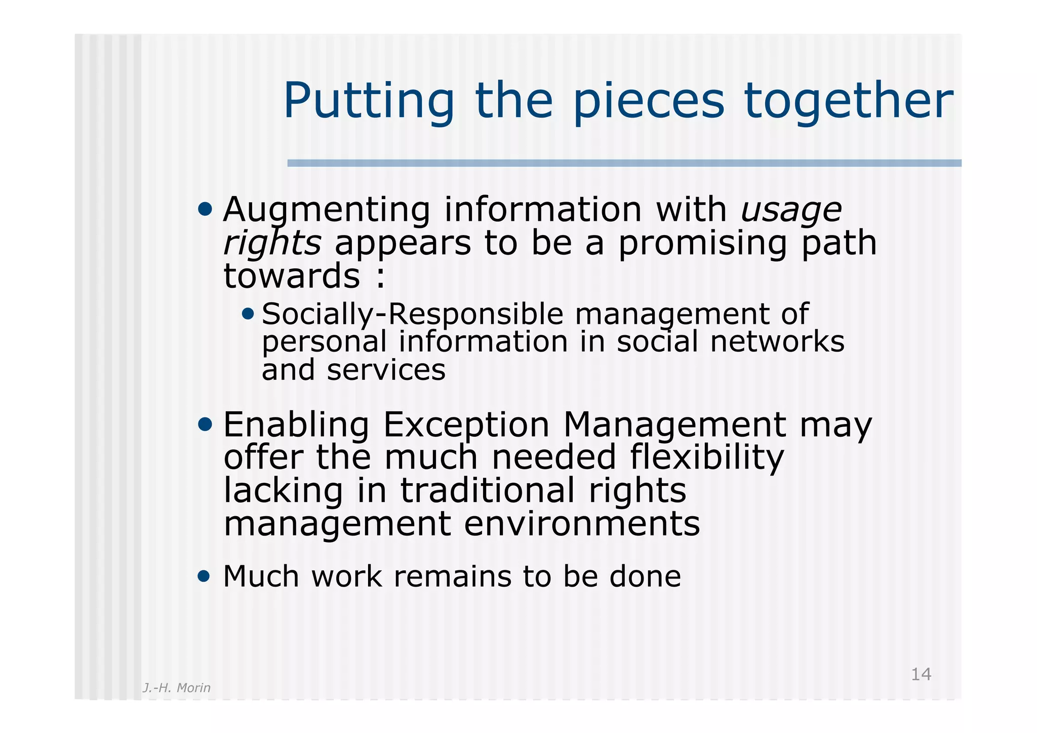 Putting the pieces together

        •  Augmenting information with usage
              rights appears to be a promising path
              towards :
              • Socially-Responsible management of
                personal information in social networks
                and services
        •  Enabling Exception Management may
              offer the much needed flexibility
              lacking in traditional rights
              management environments
        •  Much work remains to be done

                                                          14
J.-H. Morin
 