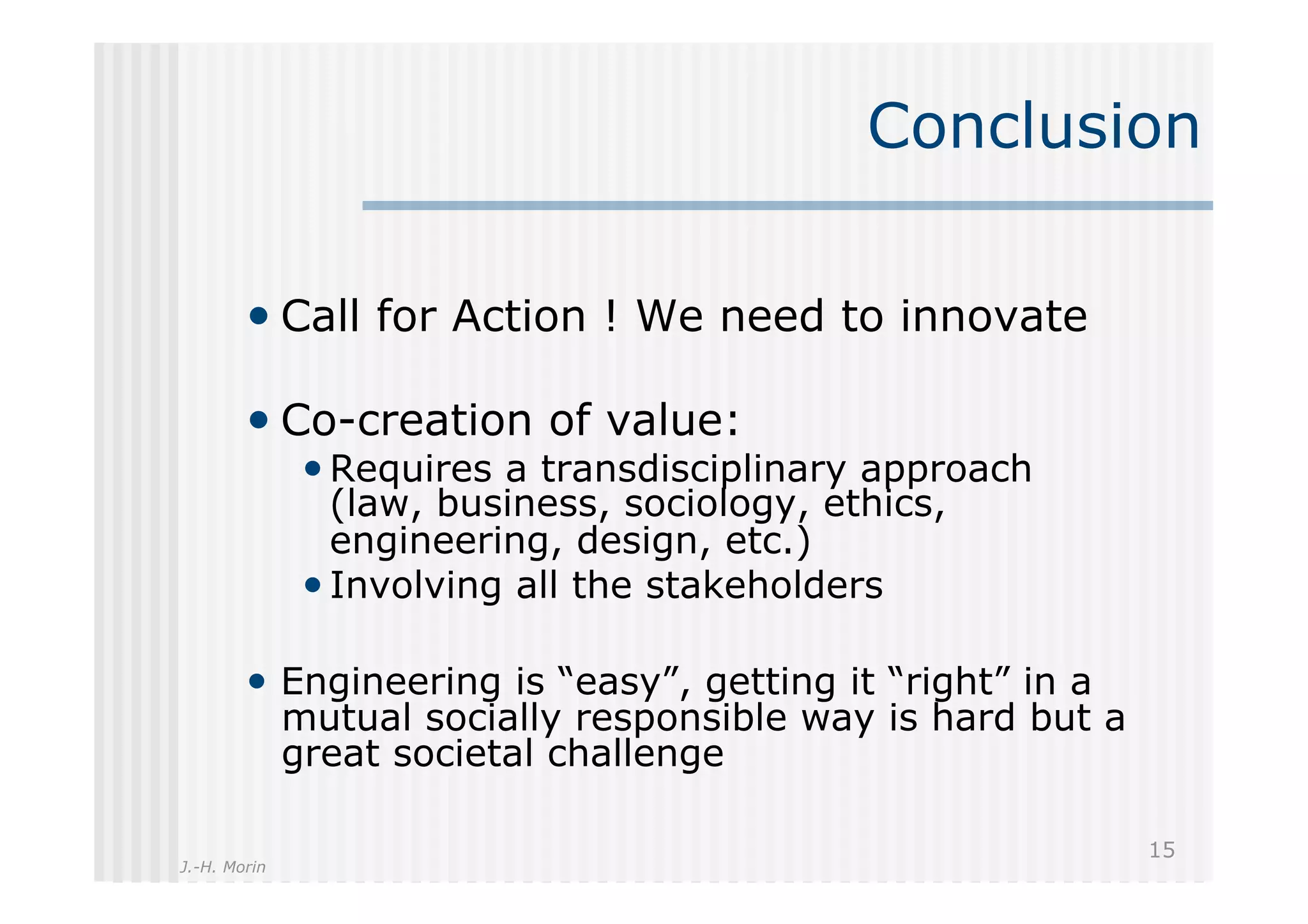 Conclusion

        •  Call for Action ! We need to innovate

        •  Co-creation of value:
               • Requires a transdisciplinary approach
                 (law, business, sociology, ethics,
                 engineering, design, etc.)
               • Involving all the stakeholders

        •  Engineering is “easy”, getting it “right” in a
              mutual socially responsible way is hard but a
              great societal challenge

                                                              15
J.-H. Morin
 