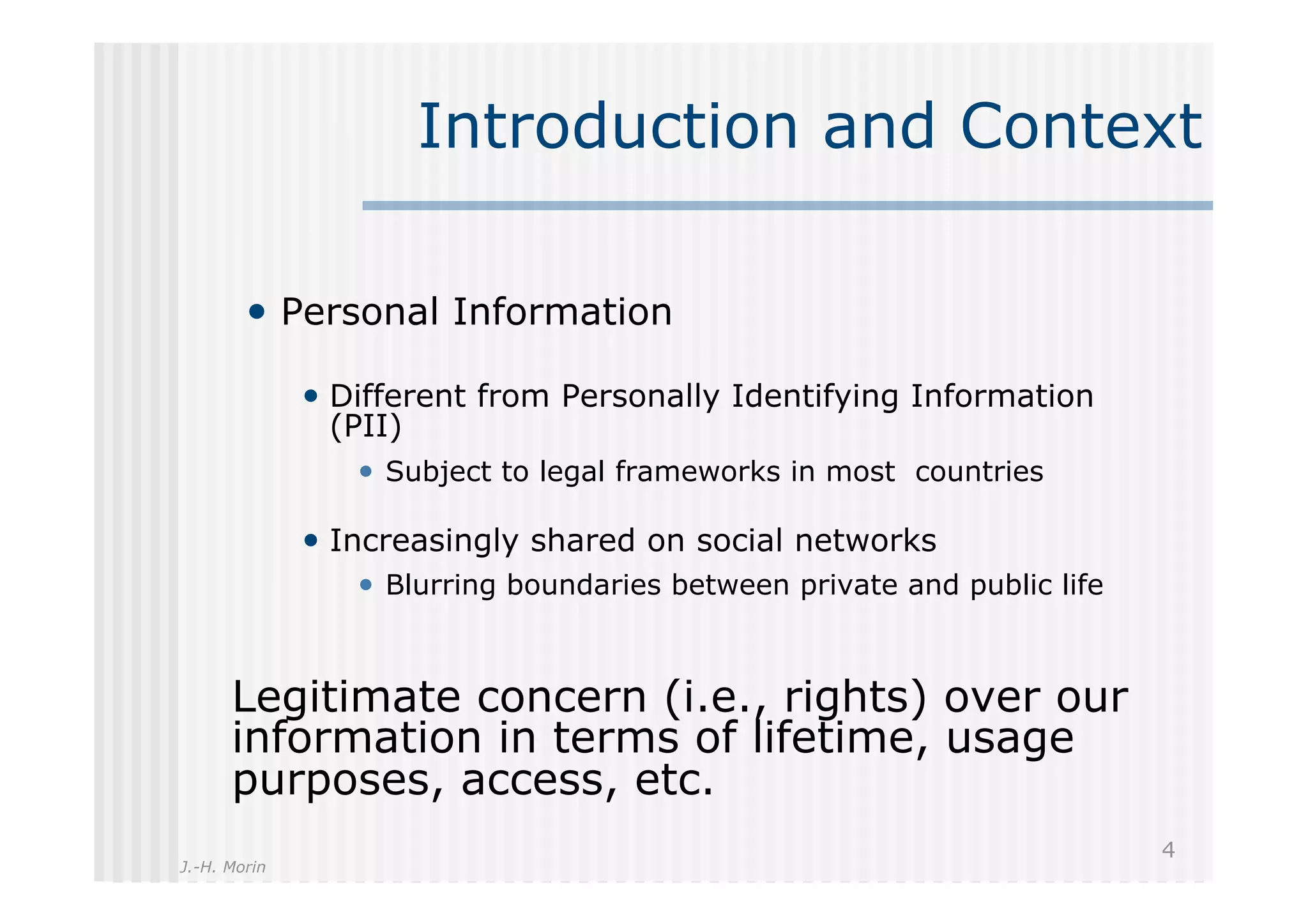 Introduction and Context

        •  Personal Information

              •  Different from Personally Identifying Information
               (PII)
                 •  Subject to legal frameworks in most countries

              •  Increasingly shared on social networks
                 •  Blurring boundaries between private and public life


      Legitimate concern (i.e., rights) over our
      information in terms of lifetime, usage
      purposes, access, etc.
                                                                          4
J.-H. Morin
 