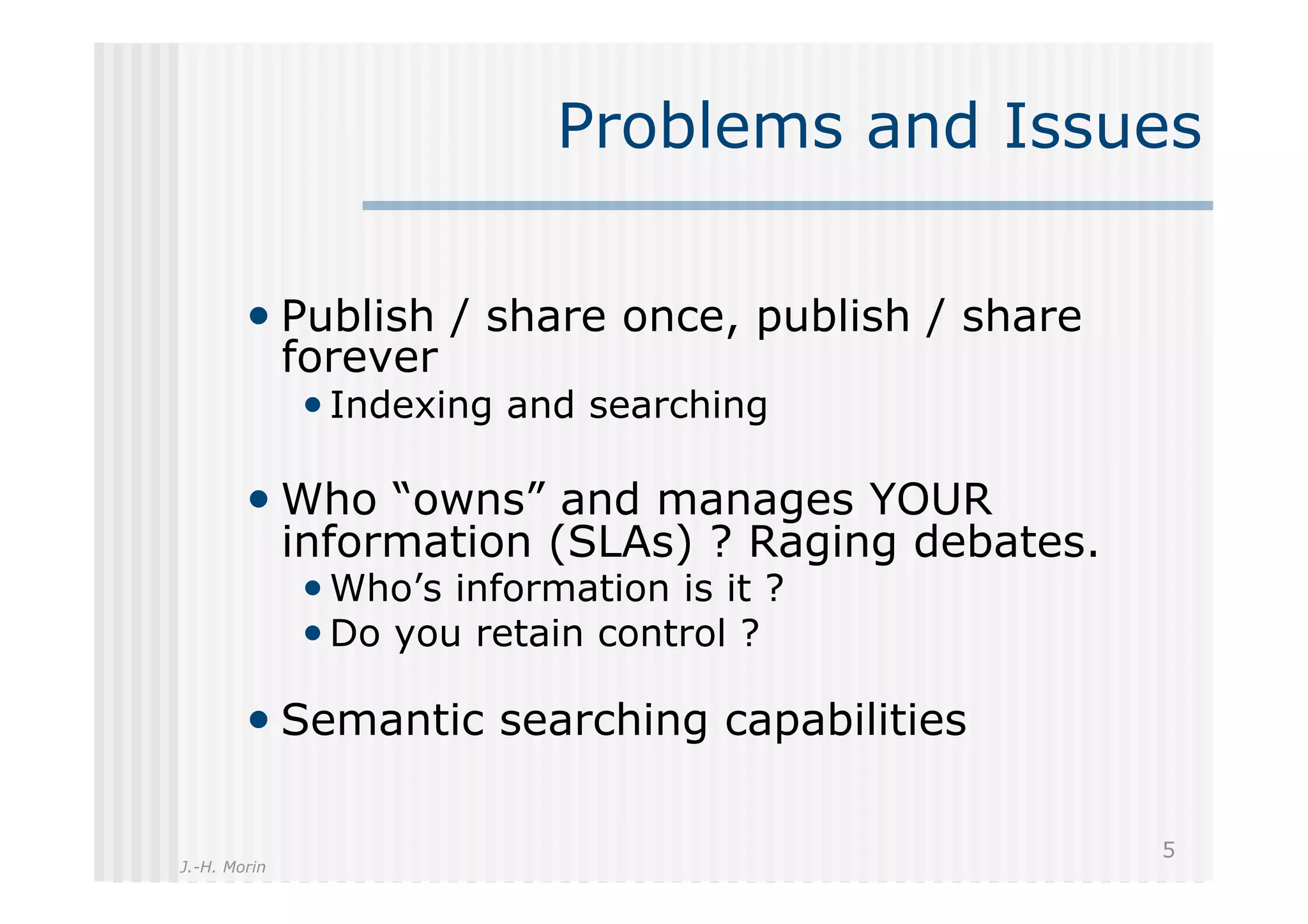 Problems and Issues

        •  Publish / share once, publish / share
              forever
              • Indexing and searching

        •  Who “owns” and manages YOUR
              information (SLAs) ? Raging debates.
              • Who’s information is it ?
              • Do you retain control ?

        •  Semantic searching capabilities

                                                     5
J.-H. Morin
 