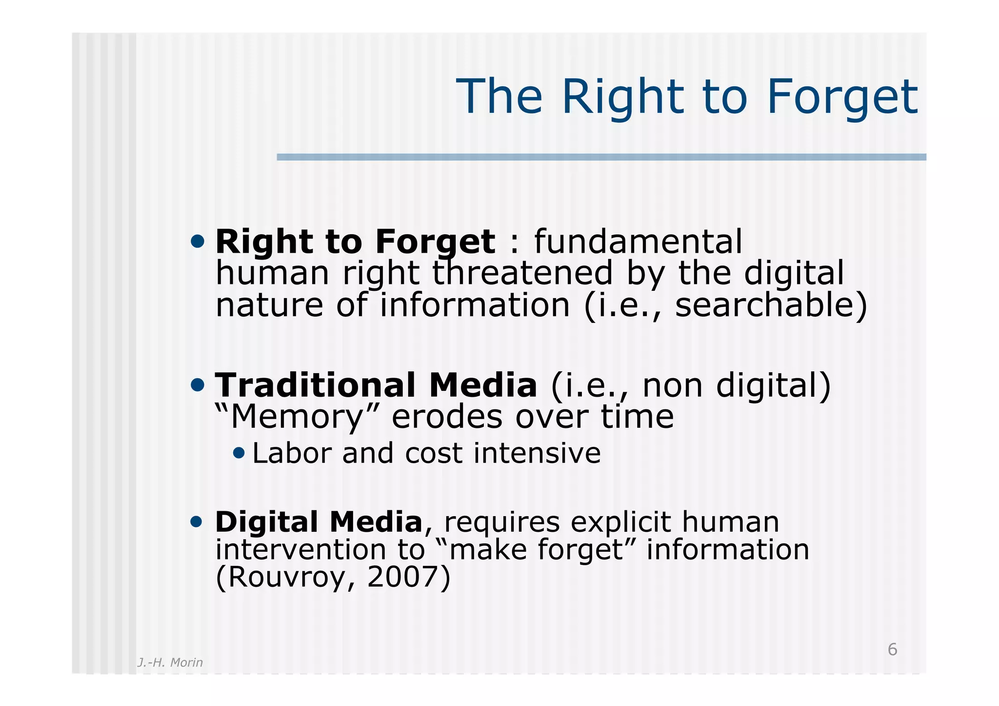 The Right to Forget

        •  Right to Forget : fundamental
              human right threatened by the digital
              nature of information (i.e., searchable)

        •  Traditional Media (i.e., non digital)
              “Memory” erodes over time
               • Labor and cost intensive

        •  Digital Media, requires explicit human
              intervention to “make forget” information
              (Rouvroy, 2007)

                                                          6
J.-H. Morin
 