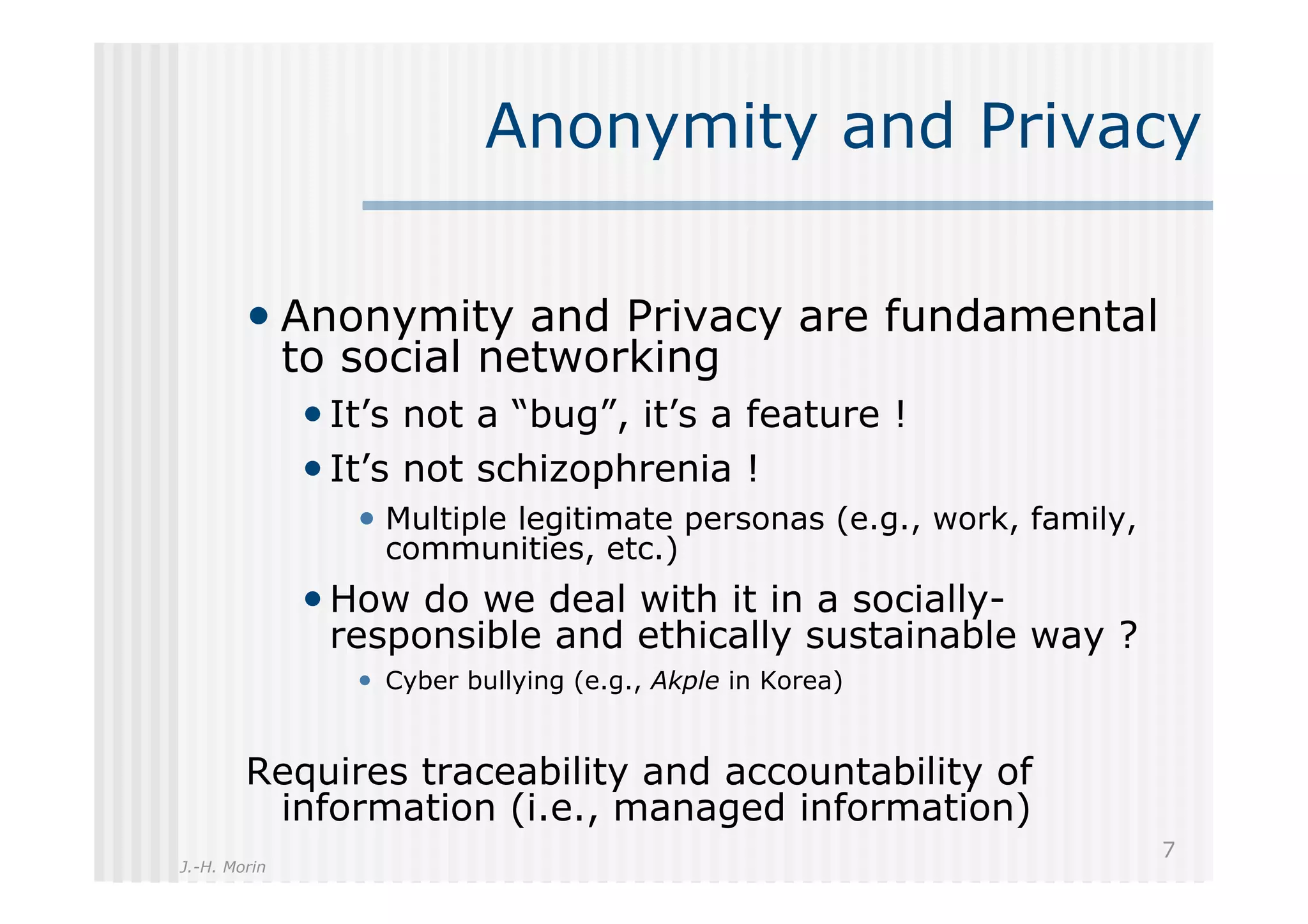 Anonymity and Privacy

        •  Anonymity and Privacy are fundamental
              to social networking
              • It’s not a “bug”, it’s a feature !
              • It’s not schizophrenia !
                 •  Multiple legitimate personas (e.g., work, family,
                   communities, etc.)
              • How do we deal with it in a socially-
                responsible and ethically sustainable way ?
                 •  Cyber bullying (e.g., Akple in Korea)


        Requires traceability and accountability of
         information (i.e., managed information)
                                                                        7
J.-H. Morin
 