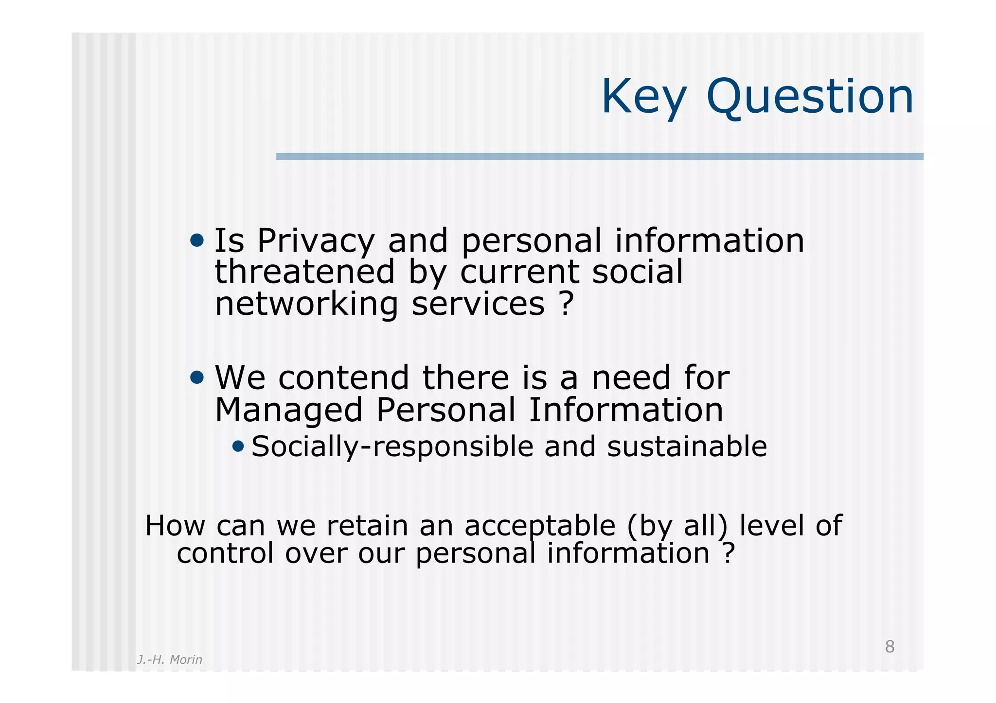 Key Question

        •  Is Privacy and personal information
              threatened by current social
              networking services ?

        •  We contend there is a need for
              Managed Personal Information
              • Socially-responsible and sustainable

 How can we retain an acceptable (by all) level of
   control over our personal information ?


                                                       8
J.-H. Morin
 
