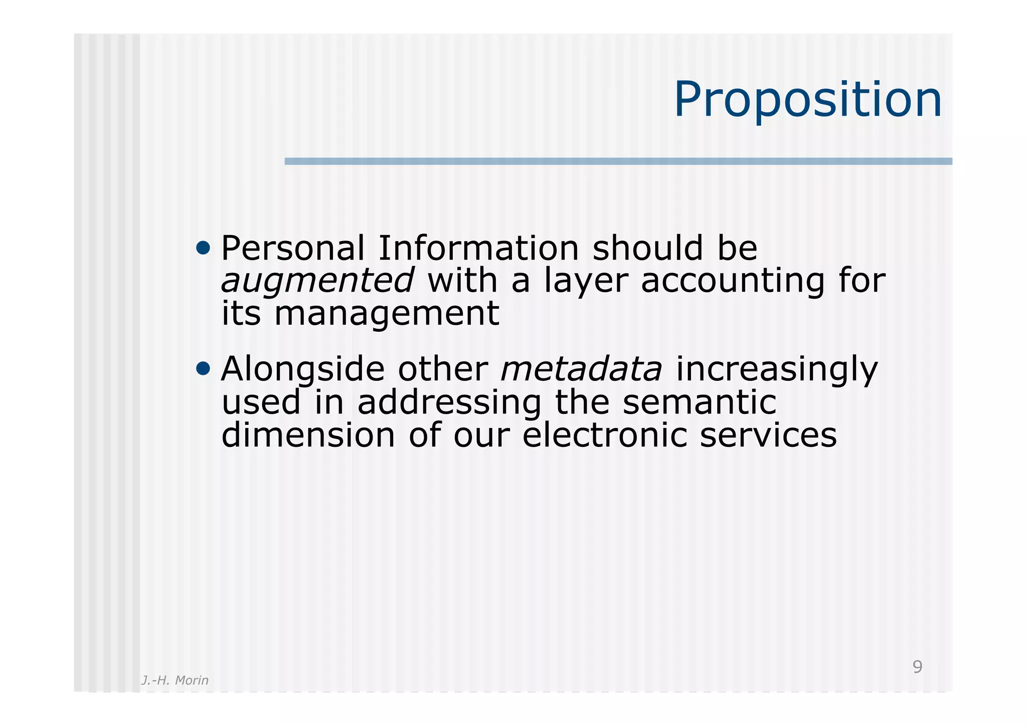 Proposition

        •  Personal Information should be
              augmented with a layer accounting for
              its management
        •  Alongside other metadata increasingly
              used in addressing the semantic
              dimension of our electronic services




                                                      9
J.-H. Morin
 