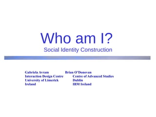 Who am I?   Social Identity Construction Gabriela Avram  Brian O’Donovan Interaction Design Centre  Centre of Advanced Studies  University of Limerick  Dublin Ireland    IBM Ireland 