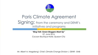 “Blog Talk: Green Bloggers Meet Up”
07, June 2016
Cocoon Boutique Hotel, Quezon City
Paris Climate Agreement
Signing: From the ceremony and DENR’s
initiatives and programs
Mr. Albert A. Magalang| Chief, Climate Change Division | DENR - EMB
 