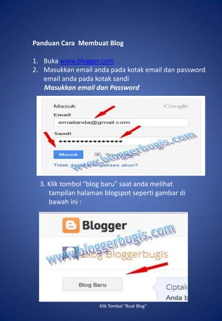 Panduan Cara Membuat Blog

1. Buka www.blogger.com
2. Masukkan email anda pada kotak email dan password
   email anda pada kotak sandi
   Masukkan email dan Password

   Klik tombol "blog baru" saat anda melihat tampilan
   halaman blogspot seperti gambar di bawah ini :




  3. Klik tombol "blog baru" saat anda melihat
     tampilan halaman blogspot seperti gambar di
     bawah ini :




                     Klik Tombol "Buat Blog"
 