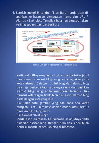 4. Setelah mengklik tombol "Blog Baru", anda akan di
   arahkan ke halaman pembuatan nama dan URL /
   Alamat / Link blog. Tampilan halaman blogspot akan
   terlihat seperti gambar berikut :




               Nama, URl, dan Model Template / Tampilan Blog



   Ketik Judul Blog yang anda inginkan pada kotak judul
   dan alamat atau url blog yang anda inginkan pada
   kotak alamat. Catatan : Judul blog dan alamat blog
   bisa saja berbeda tapi sebaiknya sama dan pastikan
   alamat blog yang anda masukkan tersedia. Jika
   muncul keterangan tidak tersedia, ganti alamat blog
   anda dengan kata yang lain.
   Klik salah satu gambar yang ada pada ada kotak
   template. Cat : Template adalah model atau bentuk
   atau tampilan blog anda.
   Klik tombol "Buat Blog"
    Anda akan diarahkan ke halaman selanjutnya yaitu
   halaman dasbor blog. Dengan demikian, anda telah
   berhasil membuat sebuah blog di blogspot.
 