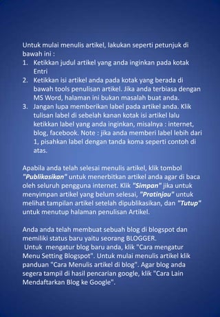 Untuk mulai menulis artikel, lakukan seperti petunjuk di
bawah ini :
1. Ketikkan judul artikel yang anda inginkan pada kotak
   Entri
2. Ketikkan isi artikel anda pada kotak yang berada di
   bawah tools penulisan artikel. Jika anda terbiasa dengan
   MS Word, halaman ini bukan masalah buat anda.
3. Jangan lupa memberikan label pada artikel anda. Klik
   tulisan label di sebelah kanan kotak isi artikel lalu
   ketikkan label yang anda inginkan, misalnya : internet,
   blog, facebook. Note : jika anda memberi label lebih dari
   1, pisahkan label dengan tanda koma seperti contoh di
   atas.

Apabila anda telah selesai menulis artikel, klik tombol
"Publikasikan" untuk menerbitkan artikel anda agar di baca
oleh seluruh pengguna internet. Klik "Simpan" jika untuk
menyimpan artikel yang belum selesai, "Pratinjau" untuk
melihat tampilan artikel setelah dipublikasikan, dan "Tutup"
untuk menutup halaman penulisan Artikel.

Anda anda telah membuat sebuah blog di blogspot dan
memiliki status baru yaitu seorang BLOGGER.
 Untuk mengatur blog baru anda, klik "Cara mengatur
Menu Setting Blogspot". Untuk mulai menulis artikel klik
panduan "Cara Menulis artikel di blog". Agar blog anda
segera tampil di hasil pencarian google, klik "Cara Lain
Mendaftarkan Blog ke Google".
 