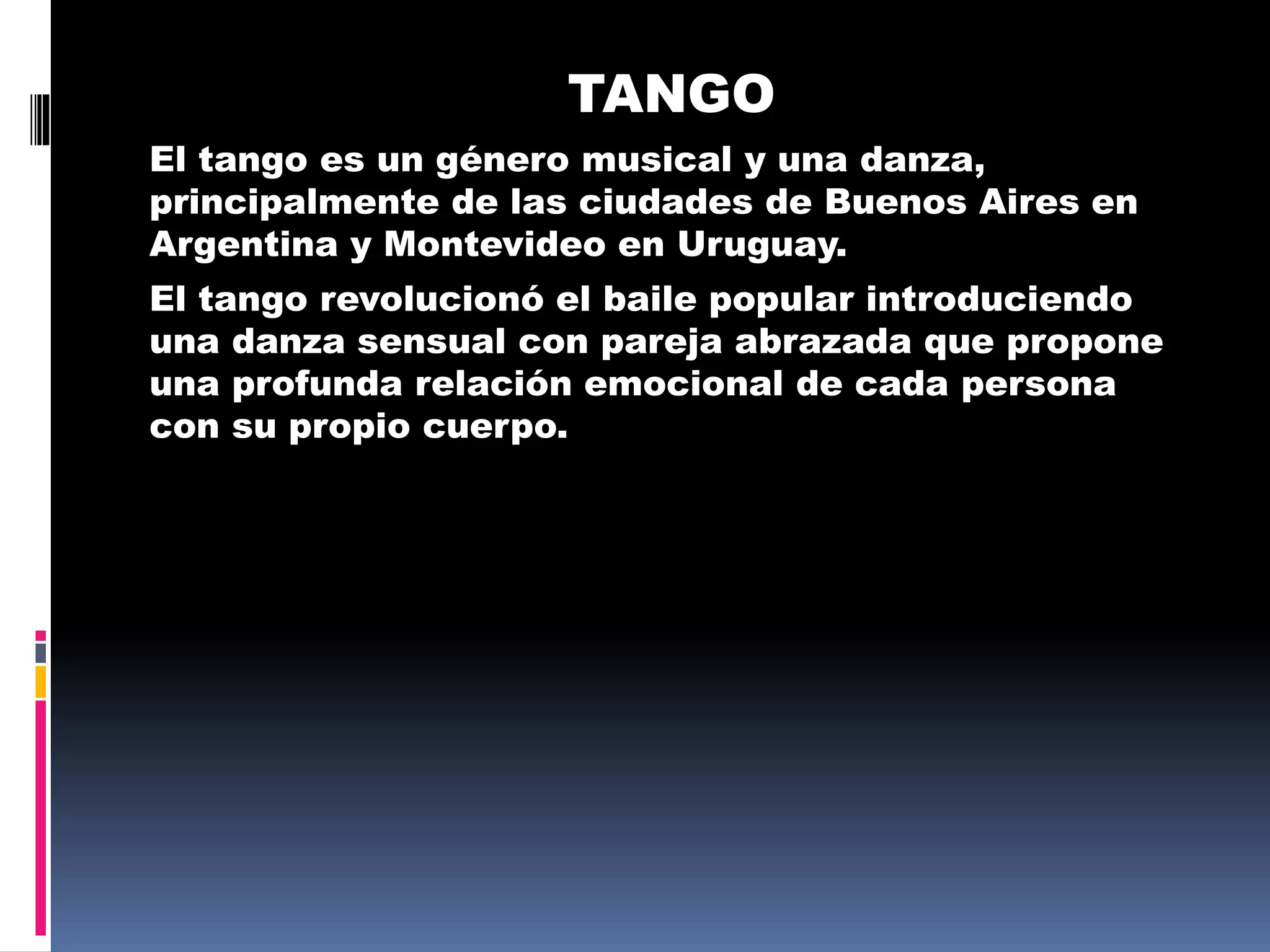 TANGO
El tango es un género musical y una danza,
principalmente de las ciudades de Buenos Aires en
Argentina y Montevideo en Uruguay.
El tango revolucionó el baile popular introduciendo
una danza sensual con pareja abrazada que propone
una profunda relación emocional de cada persona
con su propio cuerpo.
 