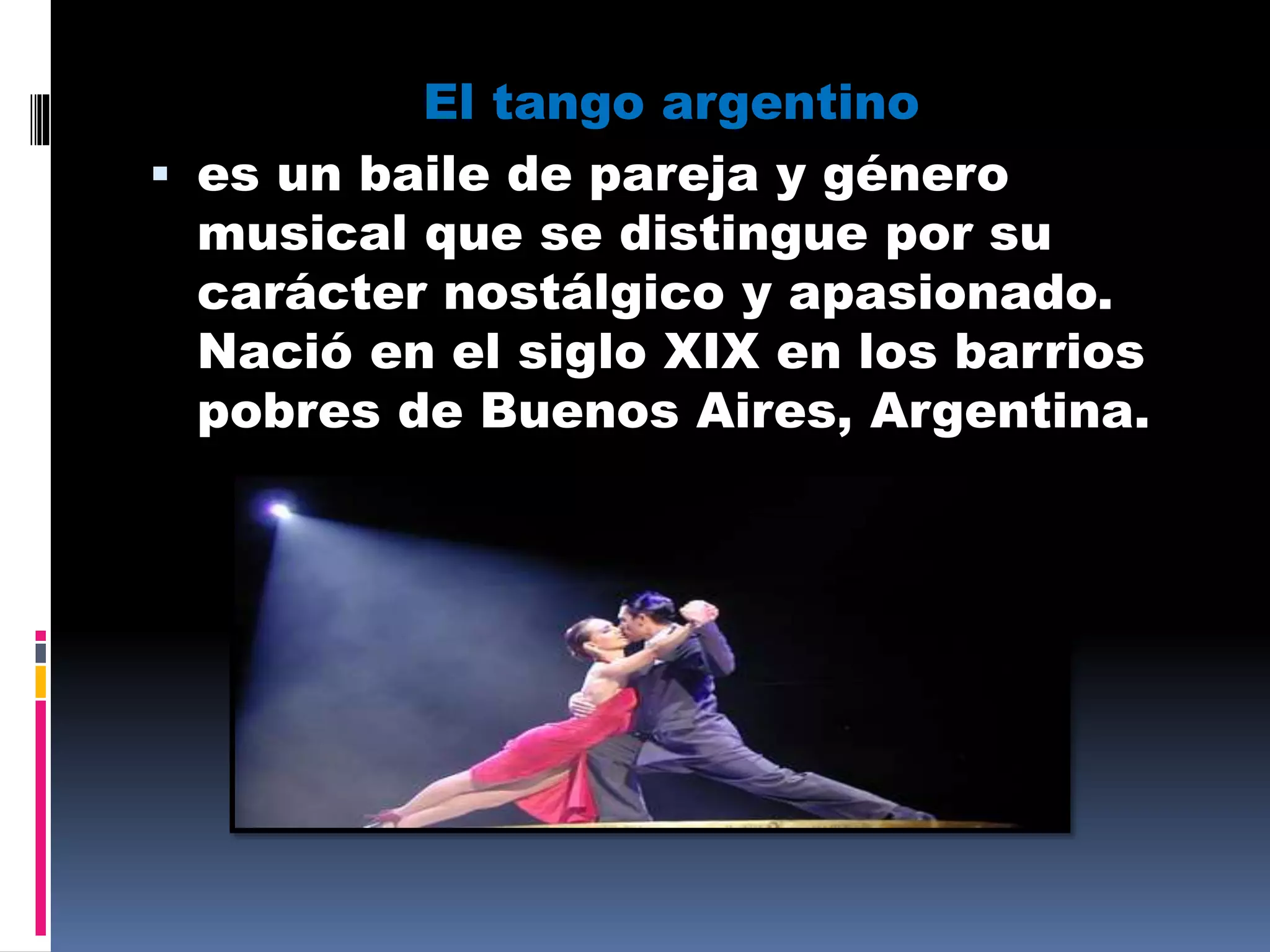 El tango argentino
 es un baile de pareja y género
musical que se distingue por su
carácter nostálgico y apasionado.
Nació en el siglo XIX en los barrios
pobres de Buenos Aires, Argentina.
 