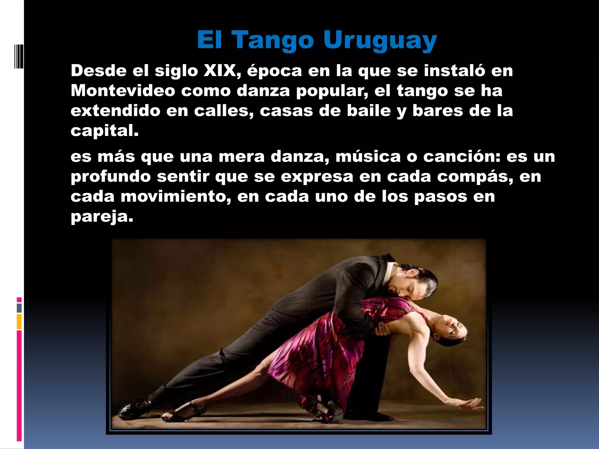 El Tango Uruguay
Desde el siglo XIX, época en la que se instaló en
Montevideo como danza popular, el tango se ha
extendido en calles, casas de baile y bares de la
capital.
es más que una mera danza, música o canción: es un
profundo sentir que se expresa en cada compás, en
cada movimiento, en cada uno de los pasos en
pareja.
 