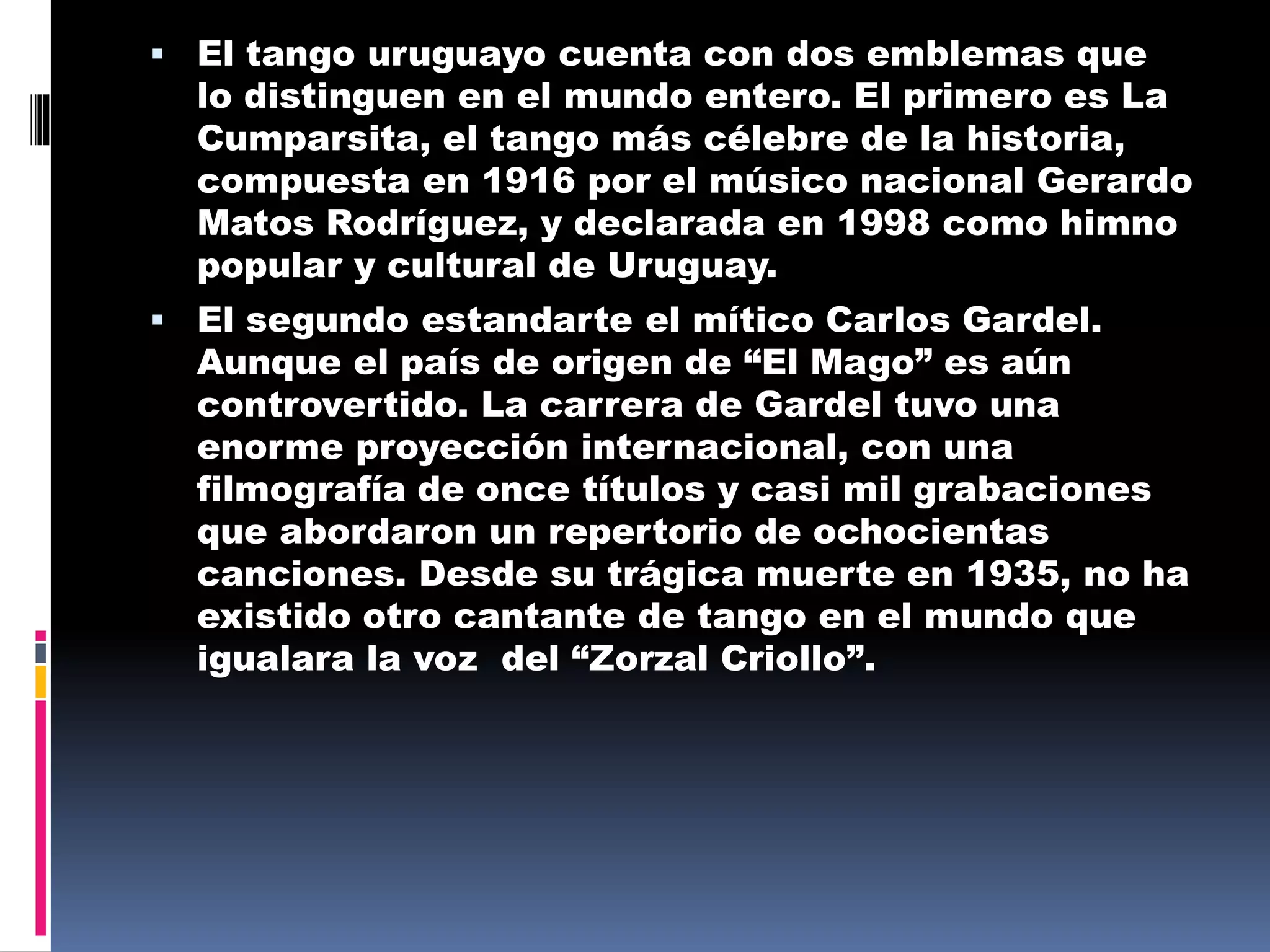  El tango uruguayo cuenta con dos emblemas que
lo distinguen en el mundo entero. El primero es La
Cumparsita, el tango más célebre de la historia,
compuesta en 1916 por el músico nacional Gerardo
Matos Rodríguez, y declarada en 1998 como himno
popular y cultural de Uruguay.
 El segundo estandarte el mítico Carlos Gardel.
Aunque el país de origen de “El Mago” es aún
controvertido. La carrera de Gardel tuvo una
enorme proyección internacional, con una
filmografía de once títulos y casi mil grabaciones
que abordaron un repertorio de ochocientas
canciones. Desde su trágica muerte en 1935, no ha
existido otro cantante de tango en el mundo que
igualara la voz del “Zorzal Criollo”.
 