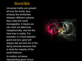 Universal Myths Universal myths are present all over the world, they embody the similarities between different cultures, they make the world manageable, it means we can work out dilemmas metaphorically, and not the hard way in reality. For example, in a feud between good and evil, good will always last out and win in the dying seconds because that is what the majority of the world believes.  (a modern art piece, representing good versus evil)  