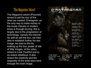 The Magazine Advert The Magazine advert (Pictured) aimed to sell the tour of the artist we created; D’artagnan; as the only way to make money in the music industry in modern times is through touring, this is largely due to the progression of technology, namely the internet. As well as sell the tour, we tried also to establish further his star image, we tried to this by making up the tour poster of lots of little images, of the video, aimed to Look Youthful and to an extent rebellious. It also shows the creativity and the originality of the artist seen here through the main image. 