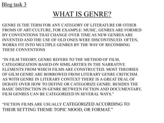Blog task 3
WHAT IS GENRE?
GENRE IS THE TERM FOR ANY CATEGORY OF LITERATURE OR OTHER
FROMS OF ART/CULTURE, FOR EXAMPLE: MUSIC, GENRES ARE FORMED
BY CONVENTIONS THAT CHANGE OVER TIME AS NEW GENRES ARE
INVENTED AND THE USE OF OLD ONES WERE DISCONTINUED. OFTEN,
WORKS FIT INTO MULTIPLE GENRES BY THE WAY OF RECOMBING
THESE CONVENTIONS
“IN FILM THEORY, GENRE REFERS TO THE METHOD OF FILM,
CATEGORIZATION BASED ON SIMILARITIES IN THE NARRATIVE
ELEMENTS FROM WHICH FILMS ARE CONSTRUCTED. MOST THEORIES
OF GILM GENRE ARE BORROWED FROM LITERARY GENRE CRITICISM.
AS WITH GENRE IN LITERARY CONTEXT THERE IS A GREAT DEAL OF
DEBATE OVER HOW TO DEFINE OR CATEGORIZE GENRE. BESIDES THE
BASIC DISTINCTION IN GENRE BETWEEN FICTION AND DOCUMENTARY,
FILM GENRES CAN BE CATEGORIZED IN SEVERAL WAYS.”
“FICTION FILMS ARE USUALLY CATEGORIZED ACCORDING TO
THEIR SETTING THEME TOPIC MOOD, OR FORMAT.”
 