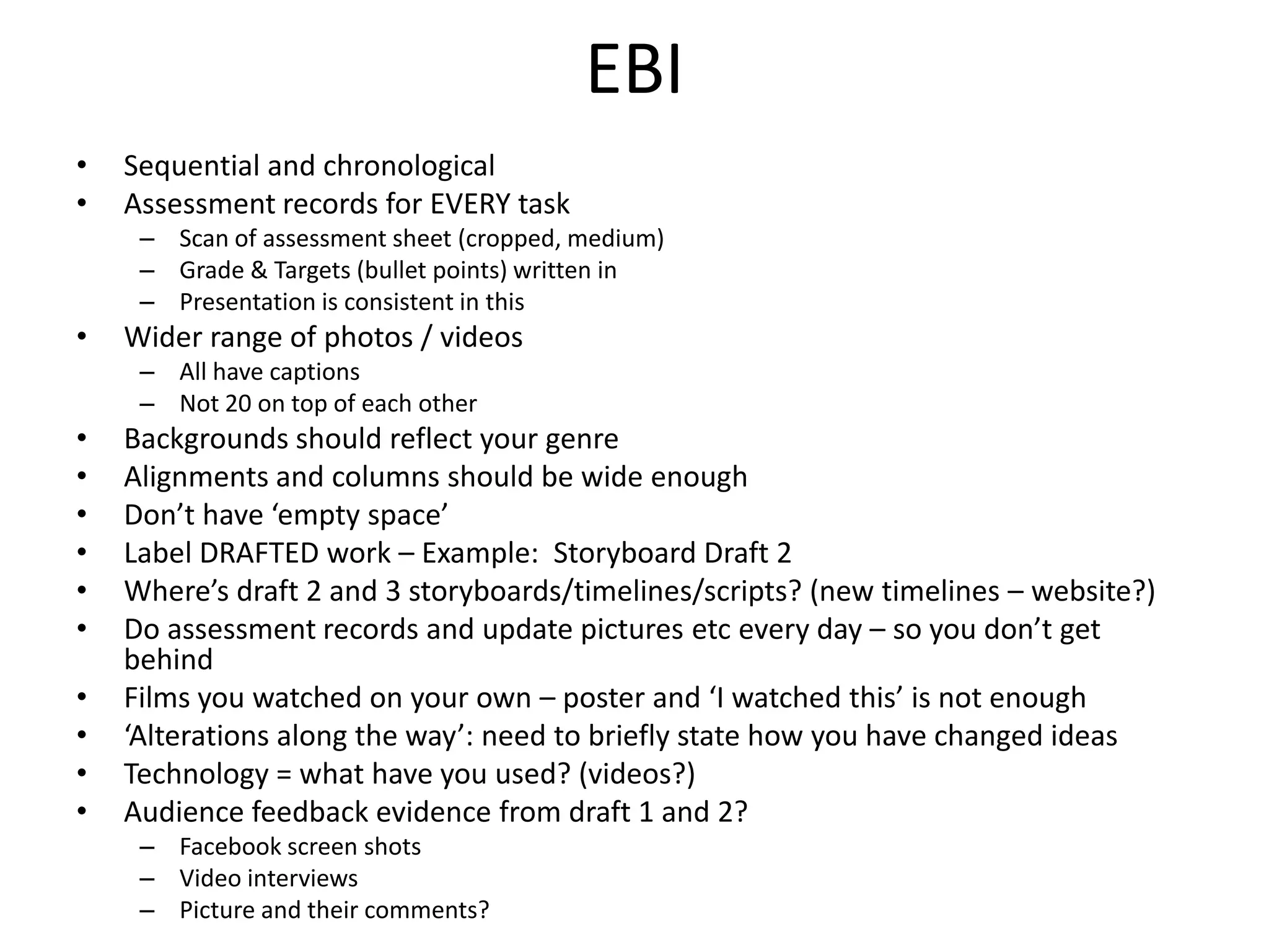 EBI
• Sequential and chronological
• Assessment records for EVERY task
– Scan of assessment sheet (cropped, medium)
– Grade & Targets (bullet points) written in
– Presentation is consistent in this
• Wider range of photos / videos
– All have captions
– Not 20 on top of each other
• Backgrounds should reflect your genre
• Alignments and columns should be wide enough
• Don’t have ‘empty space’
• Label DRAFTED work – Example: Storyboard Draft 2
• Where’s draft 2 and 3 storyboards/timelines/scripts? (new timelines – website?)
• Do assessment records and update pictures etc every day – so you don’t get
behind
• Films you watched on your own – poster and ‘I watched this’ is not enough
• ‘Alterations along the way’: need to briefly state how you have changed ideas
• Technology = what have you used? (videos?)
• Audience feedback evidence from draft 1 and 2?
– Facebook screen shots
– Video interviews
– Picture and their comments?