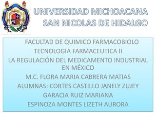 FACULTAD DE QUIMICO FARMACOBIOLO
TECNOLOGIA FARMACEUTICA II
LA REGULACIÓN DEL MEDICAMENTO INDUSTRIAL
EN MÉXICO
M.C. FLORA MARIA CABRERA MATIAS
ALUMNAS: CORTES CASTILLO JANELY ZUJEY
GARACIA RUIZ MARIANA
ESPINOZA MONTES LIZETH AURORA
 