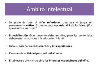 Ámbito Intelectual
• Se pretende que el niño reflexione, que sea y tenga un
pensamiento crítico  que intente ver más allá de lo físico. ¿Por
qué ocurren las cosas?
• Especialización  el docente debe enseñar, pero los contenidos
deben estar adaptados a la educación infantil.

• Basa su enseñanza en los hechos y las experiencias.
• Recurre a la actividad personal del alumno.
• Establece su programa sobre los intereses espontáneos del niño.

 
