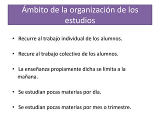 Ámbito de la organización de los
estudios
• Recurre al trabajo individual de los alumnos.
• Recure al trabajo colectivo de los alumnos.

• La enseñanza propiamente dicha se limita a la
mañana.
• Se estudian pocas materias por día.
• Se estudian pocas materias por mes o trimestre.

 