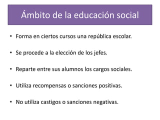 Ámbito de la educación social
• Forma en ciertos cursos una república escolar.

• Se procede a la elección de los jefes.
• Reparte entre sus alumnos los cargos sociales.
• Utiliza recompensas o sanciones positivas.
• No utiliza castigos o sanciones negativas.

 