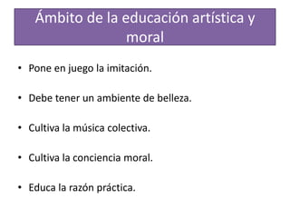 Ámbito de la educación artística y
moral
• Pone en juego la imitación.
• Debe tener un ambiente de belleza.
• Cultiva la música colectiva.
• Cultiva la conciencia moral.

• Educa la razón práctica.

 