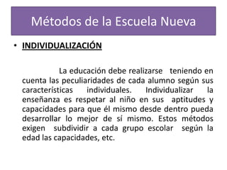 Métodos de la Escuela Nueva
• INDIVIDUALIZACIÓN
La educación debe realizarse teniendo en
cuenta las peculiaridades de cada alumno según sus
características
individuales.
Individualizar
la
enseñanza es respetar al niño en sus aptitudes y
capacidades para que él mismo desde dentro pueda
desarrollar lo mejor de sí mismo. Estos métodos
exigen subdividir a cada grupo escolar según la
edad las capacidades, etc.

 