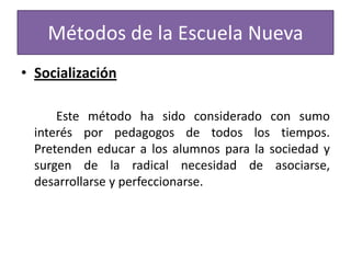 Métodos de la Escuela Nueva
• Socialización
Este método ha sido considerado con sumo
interés por pedagogos de todos los tiempos.
Pretenden educar a los alumnos para la sociedad y
surgen de la radical necesidad de asociarse,
desarrollarse y perfeccionarse.

 