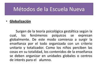 Métodos de la Escuela Nueva
• Globalización
Surgen de la teoría psicológica gestáltica según la
cual, los fenómenos psíquicos se expresan
globalmente. De este modo comienza a surgir la
enseñanza por el todo organizada con un criterio
unitario y totalizador. Como los niños perciben las
cosas en su totalidad, los contenidos de la enseñanza
se deben organizar en unidades globales o centros
de interés para el alumno.

 