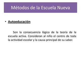 Métodos de la Escuela Nueva
• Autoeducación
Son la consecuencia lógica de la teoría de la
escuela activa. Consideran al niño el centro de toda
la actividad escolar y la causa principal de su saber.

 