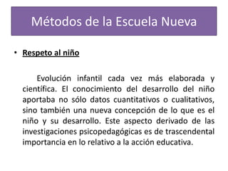 Métodos de la Escuela Nueva
• Respeto al niño

Evolución infantil cada vez más elaborada y
científica. El conocimiento del desarrollo del niño
aportaba no sólo datos cuantitativos o cualitativos,
sino también una nueva concepción de lo que es el
niño y su desarrollo. Este aspecto derivado de las
investigaciones psicopedagógicas es de trascendental
importancia en lo relativo a la acción educativa.

 