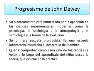 Progresismo de John Dewey
• Su planteamiento está enmarcada por la aparición de
las ciencias experimentales modernas como la
psicología, la sociología , la antropología , la
semiología y la teoría de la evolución.
• Su primera escuela progresista fie una escuela
laboratorio, estudiaba el desarrollo del hombre.
• Quería comprobar cómo cada una de las teorías se
veían a lo largo del aprendizaje del niño; desde la
teoría, qué ocurría en la practica.

 
