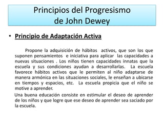 Principios del Progresismo
de John Dewey
• Principio de Adaptación Activa
Propone la adquisición de hábitos activos, que son los que
suponen pensamientos e iniciativa para aplicar las capacidades a
nuevas situaciones . Los niños tienen capacidades innatas que la
escuela y sus condiciones ayudan a desarrollarlas. La escuela
favorece hábitos activos que le permiten al niño adaptarse de
manera armónica en las situaciones sociales, le enseñan a ubicarse
en tiempos y espacios, etc. La escuela propicia que el niño se
motive a aprender.
Una buena educación consiste en estimular el deseo de aprender
de los niños y que logre que ese deseo de aprender sea saciado por
la escuela.

 